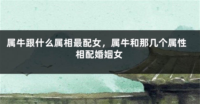 属牛跟什么属相最配女，属牛和那几个属性相配婚姻女