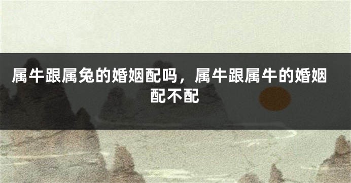 属牛跟属兔的婚姻配吗，属牛跟属牛的婚姻配不配