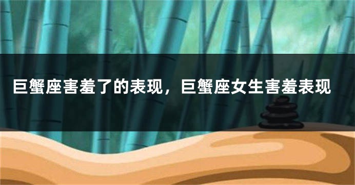 巨蟹座害羞了的表现，巨蟹座女生害羞表现