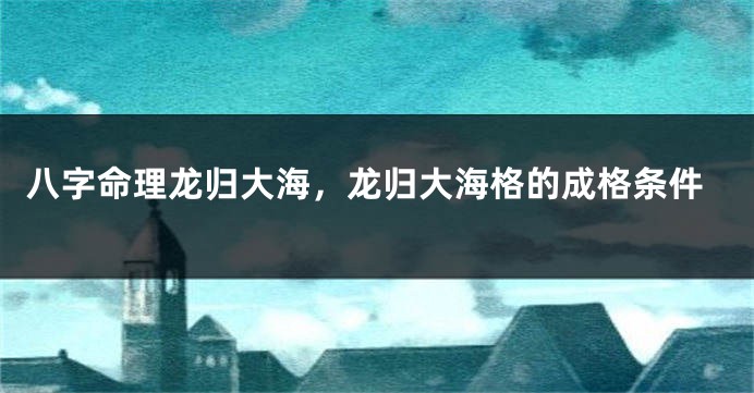 八字命理龙归大海，龙归大海格的成格条件