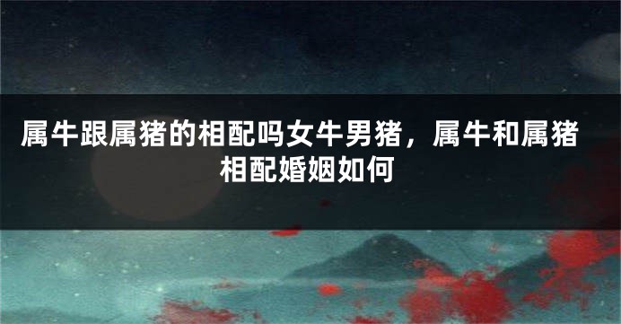 属牛跟属猪的相配吗女牛男猪，属牛和属猪相配婚姻如何