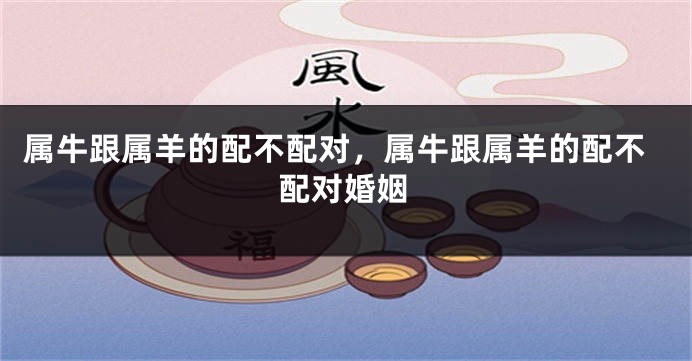 属牛跟属羊的配不配对，属牛跟属羊的配不配对婚姻