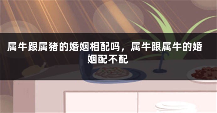 属牛跟属猪的婚姻相配吗，属牛跟属牛的婚姻配不配