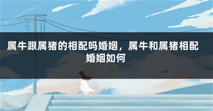 属牛跟属猪的相配吗婚姻，属牛和属猪相配婚姻如何