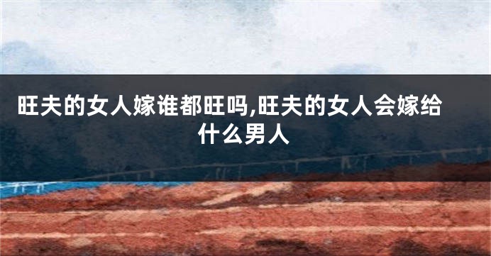 旺夫的女人嫁谁都旺吗,旺夫的女人会嫁给什么男人