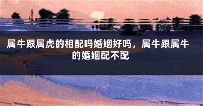属牛跟属虎的相配吗婚姻好吗，属牛跟属牛的婚姻配不配