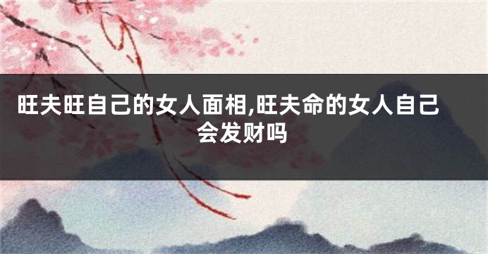 旺夫旺自己的女人面相,旺夫命的女人自己会发财吗