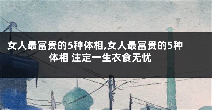 女人最富贵的5种体相,女人最富贵的5种体相 注定一生衣食无忧