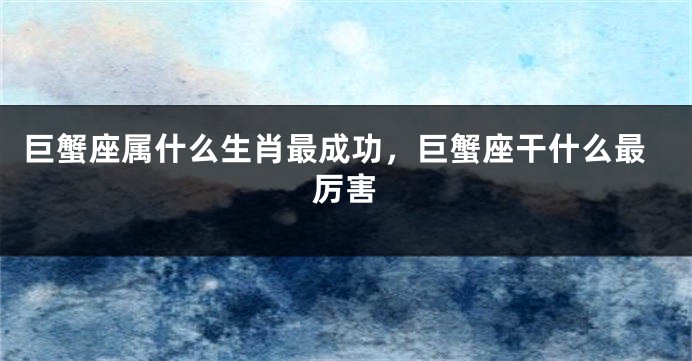 巨蟹座属什么生肖最成功，巨蟹座干什么最厉害