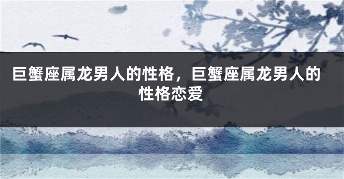 巨蟹座属龙男人的性格，巨蟹座属龙男人的性格恋爱