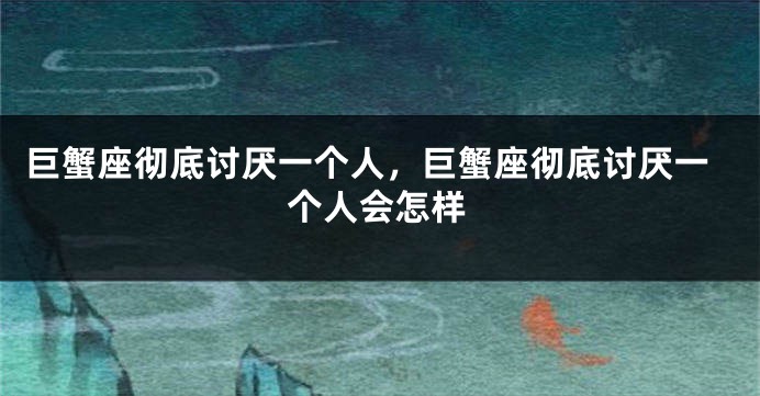 巨蟹座彻底讨厌一个人，巨蟹座彻底讨厌一个人会怎样