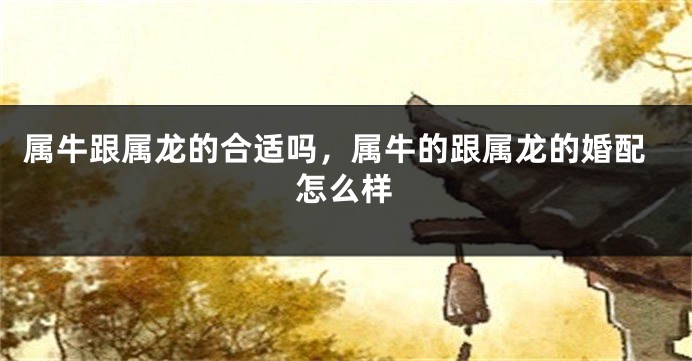属牛跟属龙的合适吗，属牛的跟属龙的婚配怎么样