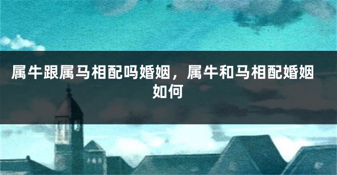 属牛跟属马相配吗婚姻，属牛和马相配婚姻如何