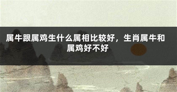 属牛跟属鸡生什么属相比较好，生肖属牛和属鸡好不好