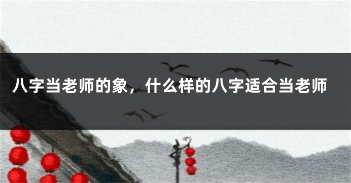 八字当老师的象，什么样的八字适合当老师