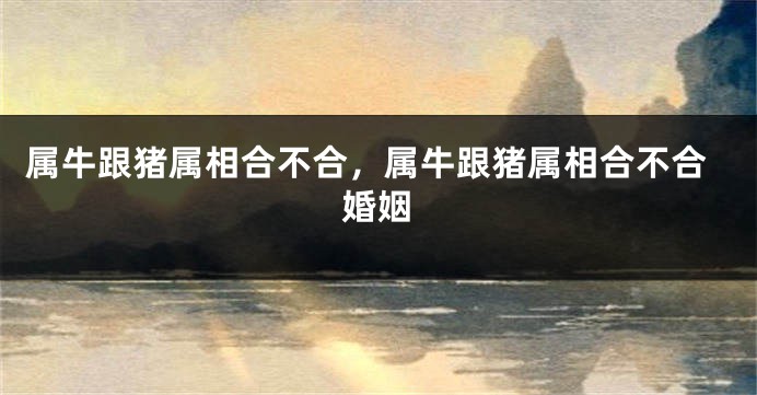 属牛跟猪属相合不合，属牛跟猪属相合不合婚姻