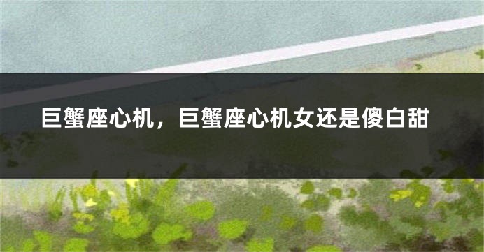 巨蟹座心机，巨蟹座心机女还是傻白甜