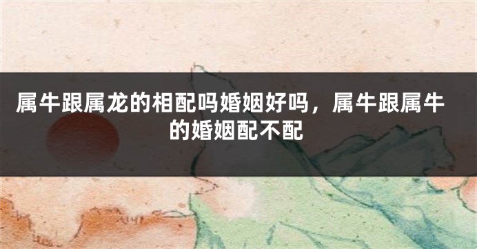 属牛跟属龙的相配吗婚姻好吗，属牛跟属牛的婚姻配不配
