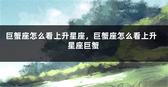 巨蟹座怎么看上升星座，巨蟹座怎么看上升星座巨蟹