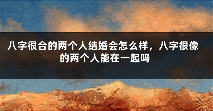 八字很合的两个人结婚会怎么样，八字很像的两个人能在一起吗
