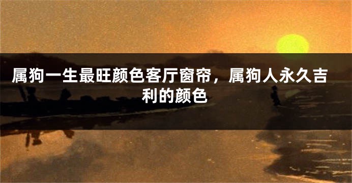 属狗一生最旺颜色客厅窗帘，属狗人永久吉利的颜色