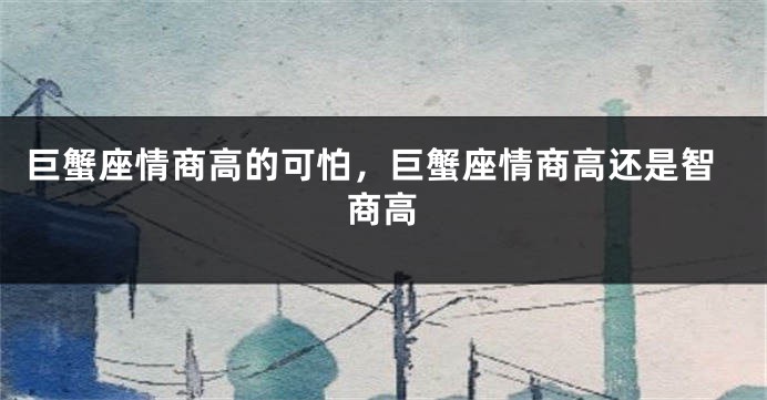 巨蟹座情商高的可怕，巨蟹座情商高还是智商高