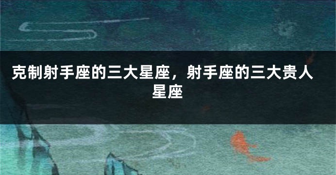 克制射手座的三大星座，射手座的三大贵人星座