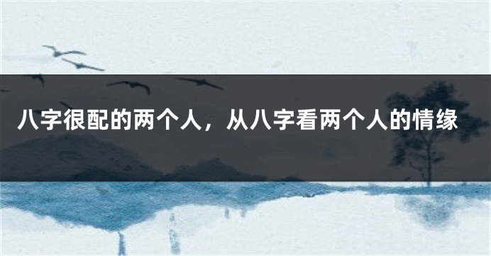 八字很配的两个人，从八字看两个人的情缘