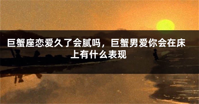 巨蟹座恋爱久了会腻吗，巨蟹男爱你会在床上有什么表现