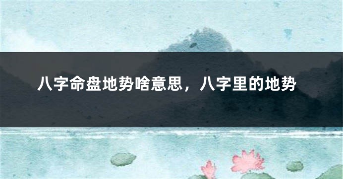 八字命盘地势啥意思，八字里的地势