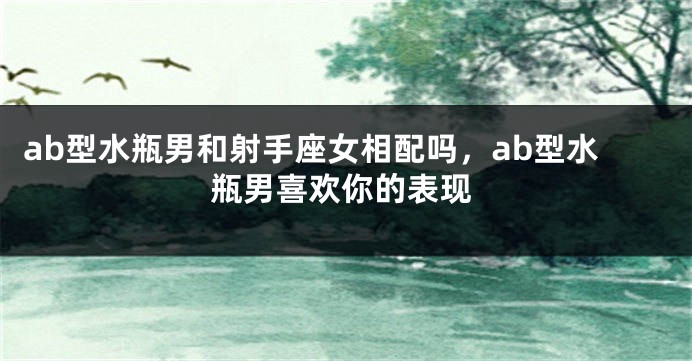 ab型水瓶男和射手座女相配吗，ab型水瓶男喜欢你的表现