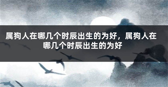属狗人在哪几个时辰出生的为好，属狗人在哪几个时辰出生的为好