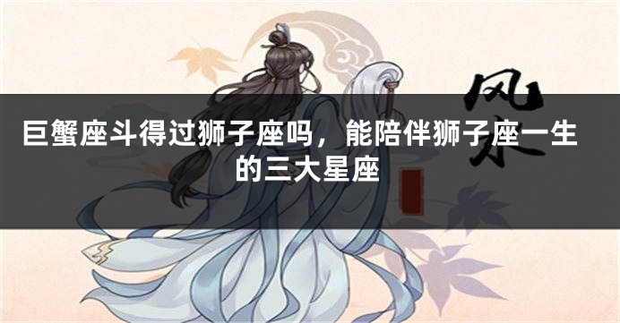 巨蟹座斗得过狮子座吗，能陪伴狮子座一生的三大星座