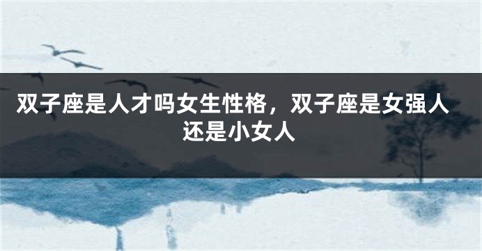 双子座是人才吗女生性格，双子座是女强人还是小女人