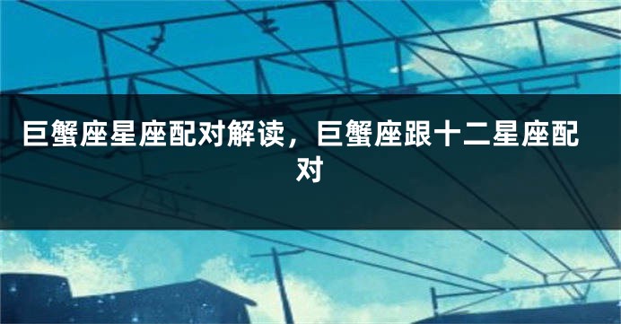 巨蟹座星座配对解读,巨蟹座跟十二星座配对