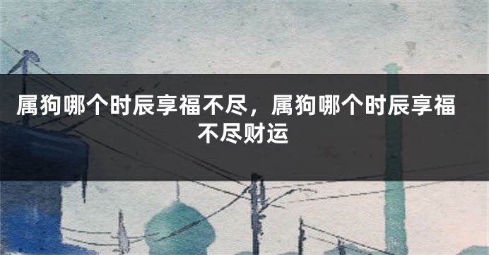 属狗哪个时辰享福不尽,属狗哪个时辰享福不尽财运