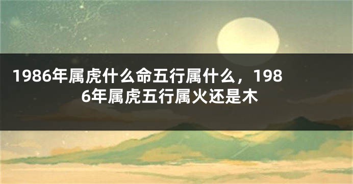 1986年属虎什么命五行属什么，1986年属虎五行属火还是木