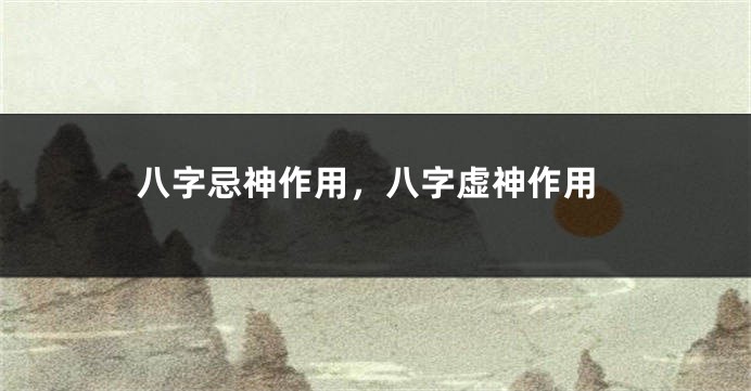 八字忌神作用，八字虚神作用