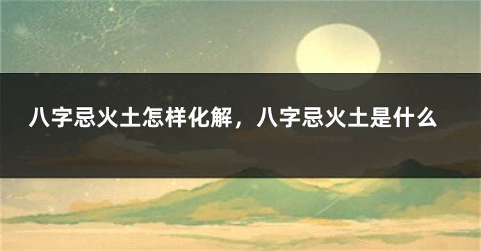 八字忌火土怎样化解，八字忌火土是什么