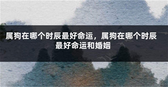 属狗在哪个时辰最好命运，属狗在哪个时辰最好命运和婚姻