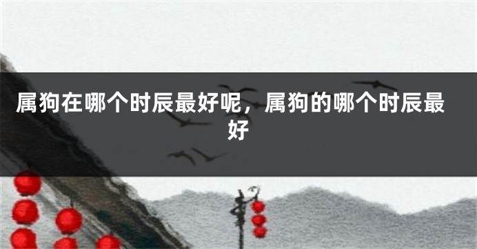 属狗在哪个时辰最好呢，属狗的哪个时辰最好