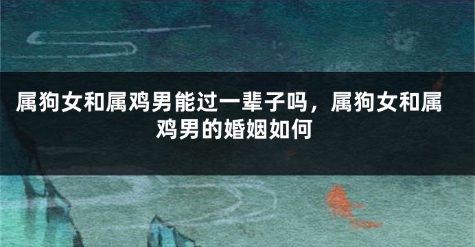 属狗女和属鸡男能过一辈子吗，属狗女和属鸡男的婚姻如何