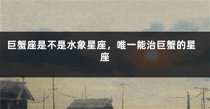 巨蟹座是不是水象星座，唯一能治巨蟹的星座
