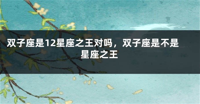 双子座是12星座之王对吗，双子座是不是星座之王