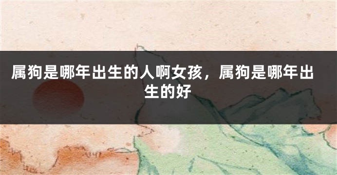 属狗是哪年出生的人啊女孩，属狗是哪年出生的好