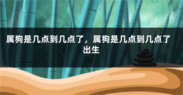 属狗是几点到几点了，属狗是几点到几点了出生