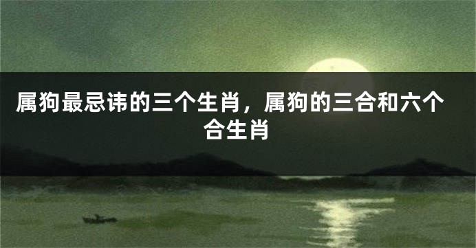 属狗最忌讳的三个生肖，属狗的三合和六个合生肖