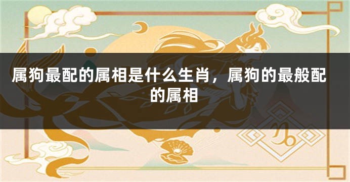属狗最配的属相是什么生肖，属狗的最般配的属相