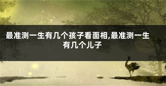 最准测一生有几个孩子看面相,最准测一生有几个儿子