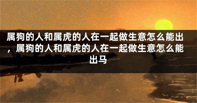 属狗的人和属虎的人在一起做生意怎么能出，属狗的人和属虎的人在一起做生意怎么能出马